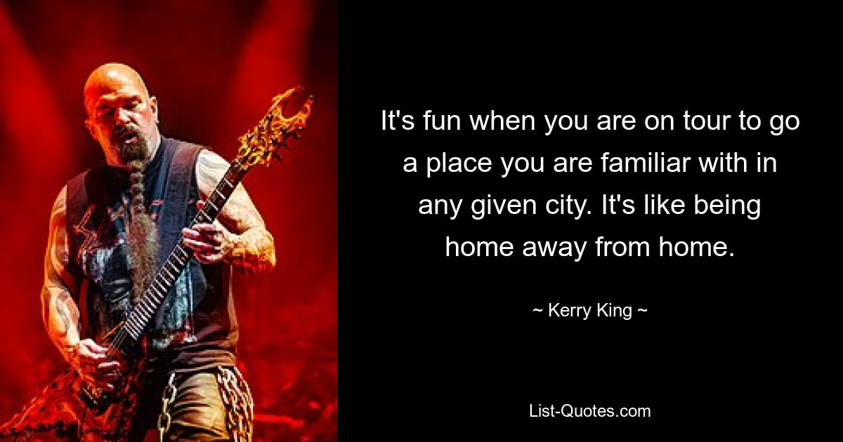 It's fun when you are on tour to go a place you are familiar with in any given city. It's like being home away from home. — © Kerry King