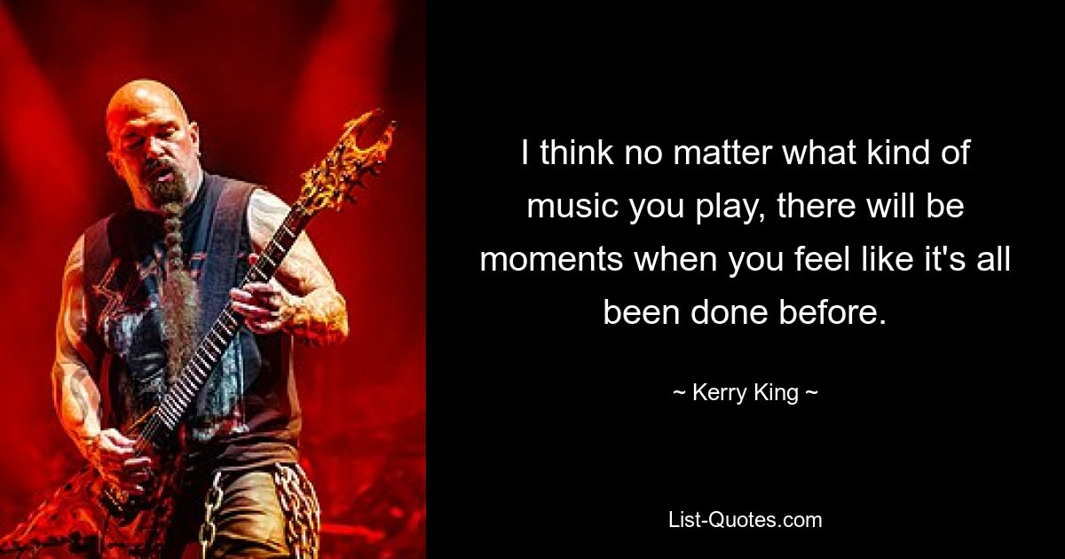 I think no matter what kind of music you play, there will be moments when you feel like it's all been done before. — © Kerry King