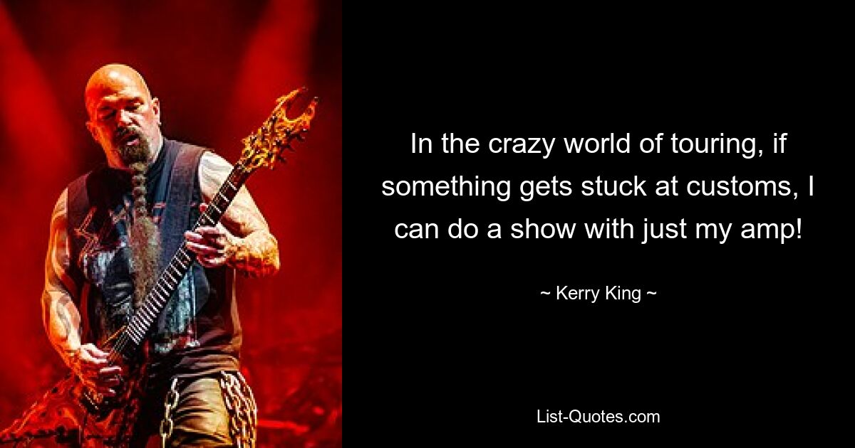 In the crazy world of touring, if something gets stuck at customs, I can do a show with just my amp! — © Kerry King