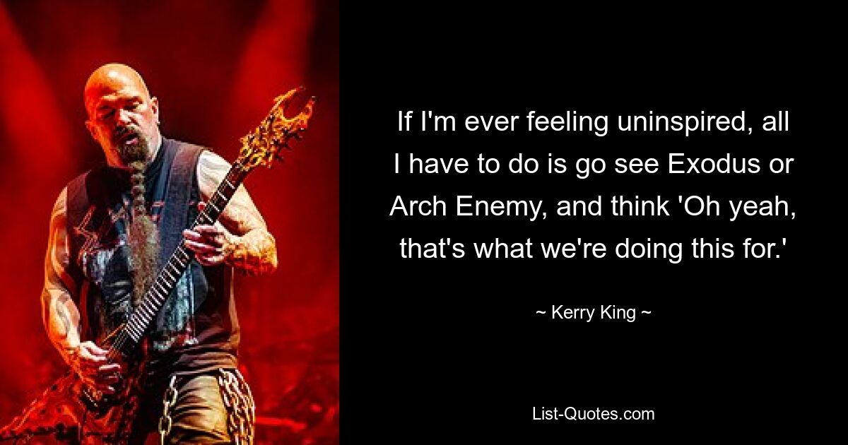 If I'm ever feeling uninspired, all I have to do is go see Exodus or Arch Enemy, and think 'Oh yeah, that's what we're doing this for.' — © Kerry King