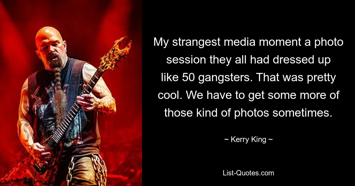 My strangest media moment a photo session they all had dressed up like 50 gangsters. That was pretty cool. We have to get some more of those kind of photos sometimes. — © Kerry King