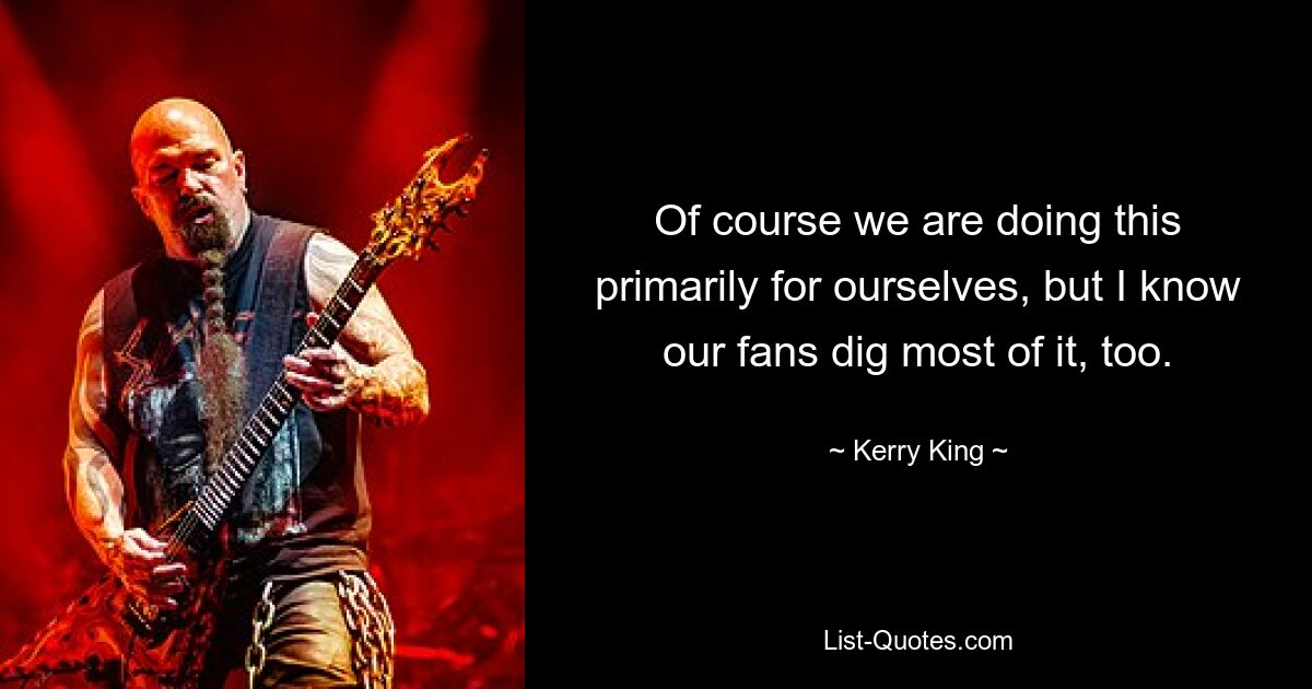 Of course we are doing this primarily for ourselves, but I know our fans dig most of it, too. — © Kerry King