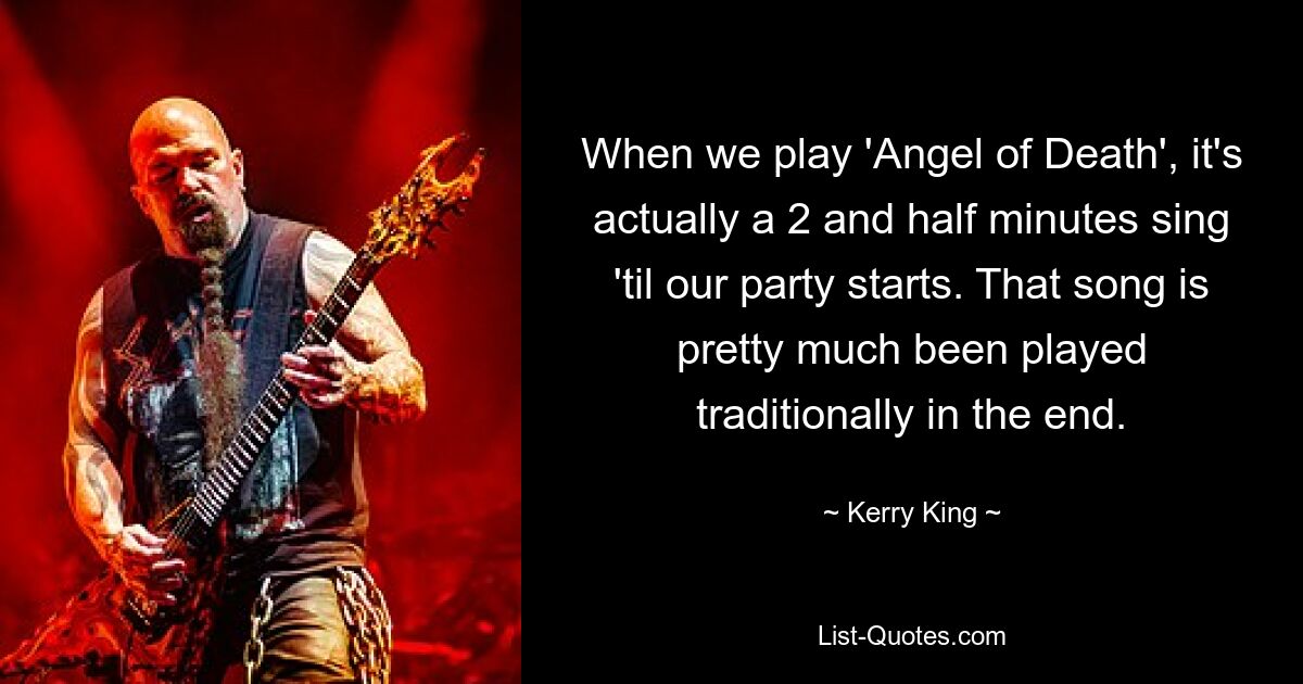 When we play 'Angel of Death', it's actually a 2 and half minutes sing 'til our party starts. That song is pretty much been played traditionally in the end. — © Kerry King