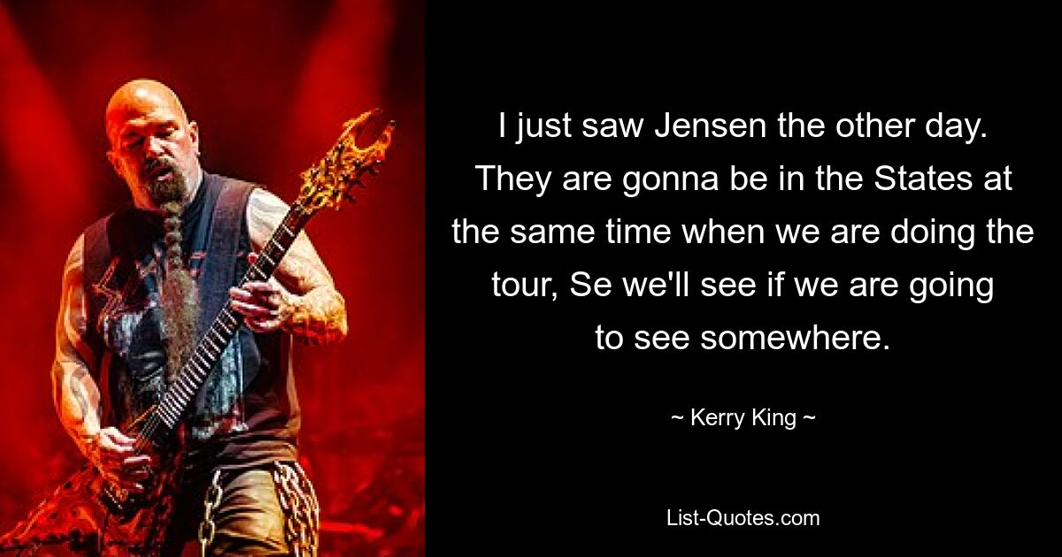 I just saw Jensen the other day. They are gonna be in the States at the same time when we are doing the tour, Se we'll see if we are going to see somewhere. — © Kerry King