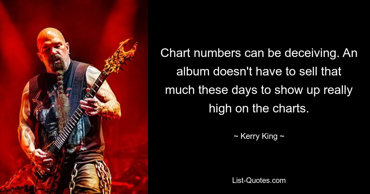 Chart numbers can be deceiving. An album doesn't have to sell that much these days to show up really high on the charts. — © Kerry King