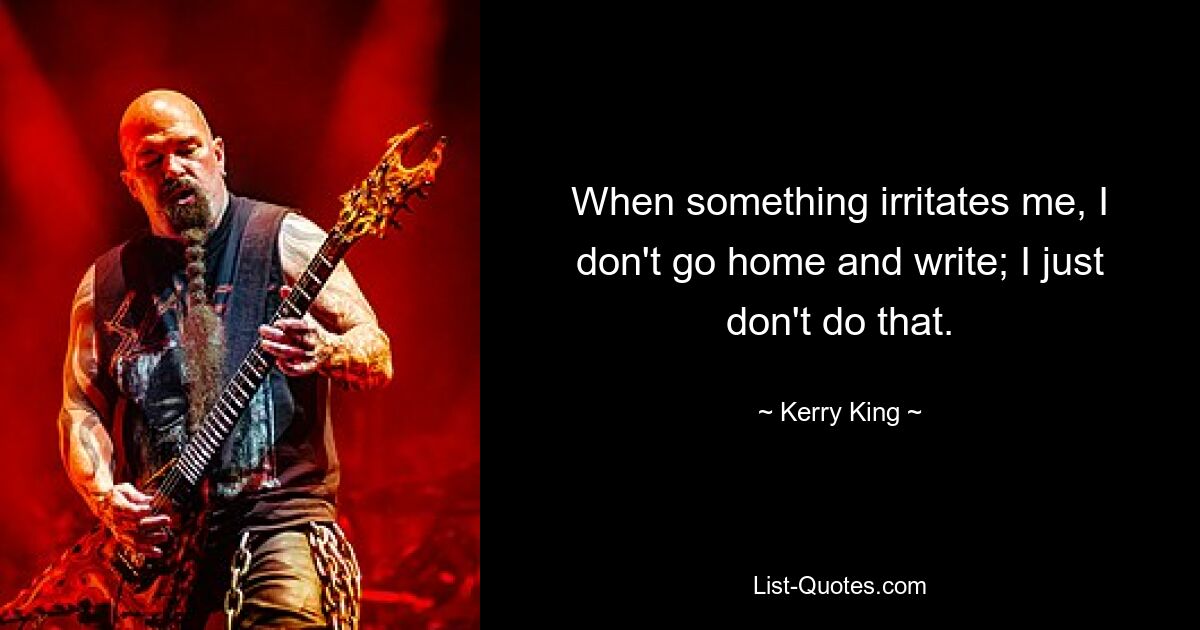 When something irritates me, I don't go home and write; I just don't do that. — © Kerry King