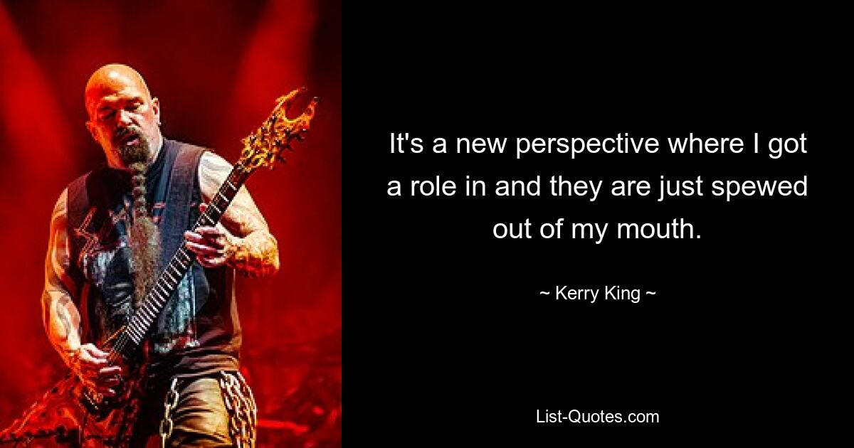 It's a new perspective where I got a role in and they are just spewed out of my mouth. — © Kerry King