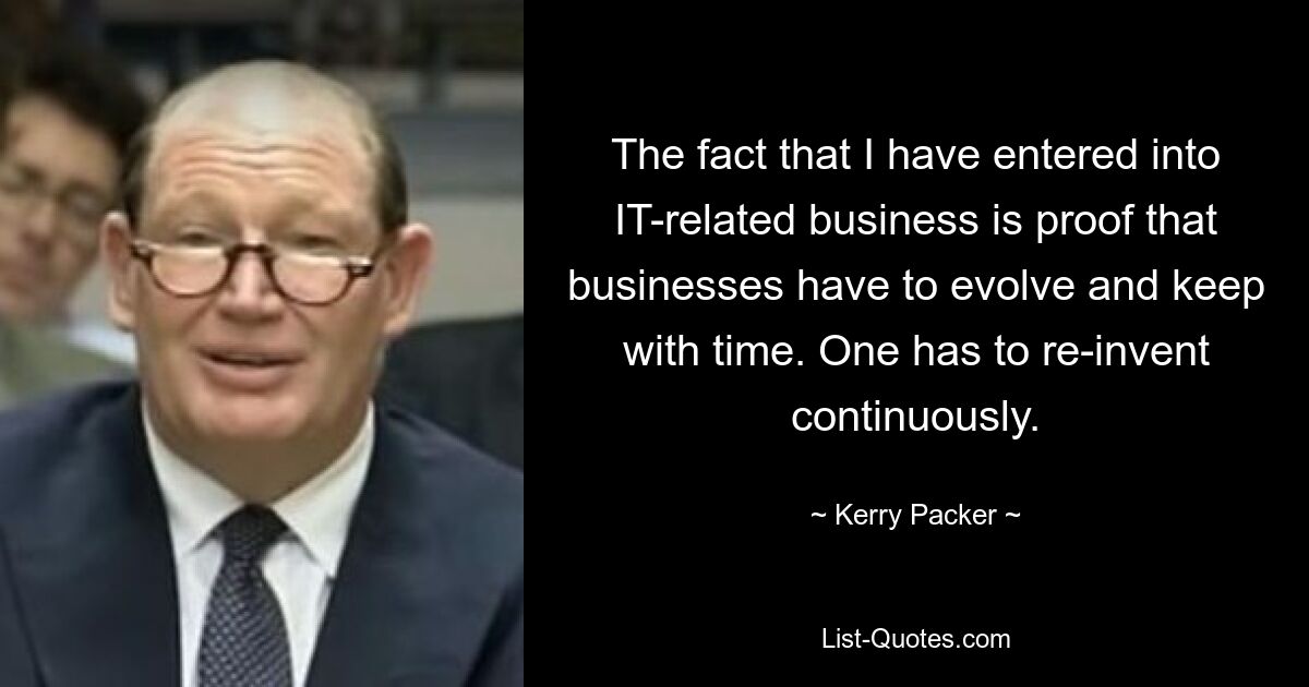 The fact that I have entered into IT-related business is proof that businesses have to evolve and keep with time. One has to re-invent continuously. — © Kerry Packer