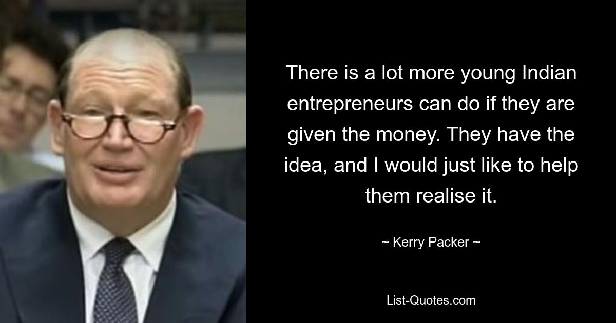 There is a lot more young Indian entrepreneurs can do if they are given the money. They have the idea, and I would just like to help them realise it. — © Kerry Packer