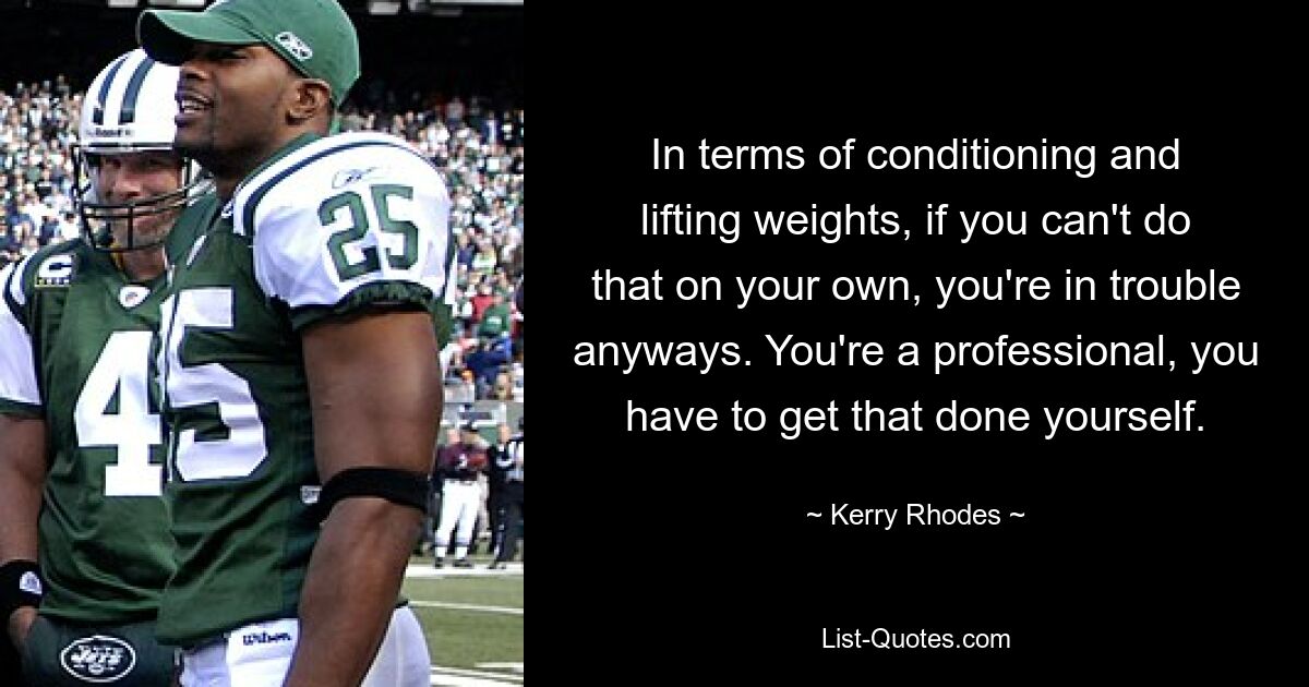 In terms of conditioning and lifting weights, if you can't do that on your own, you're in trouble anyways. You're a professional, you have to get that done yourself. — © Kerry Rhodes