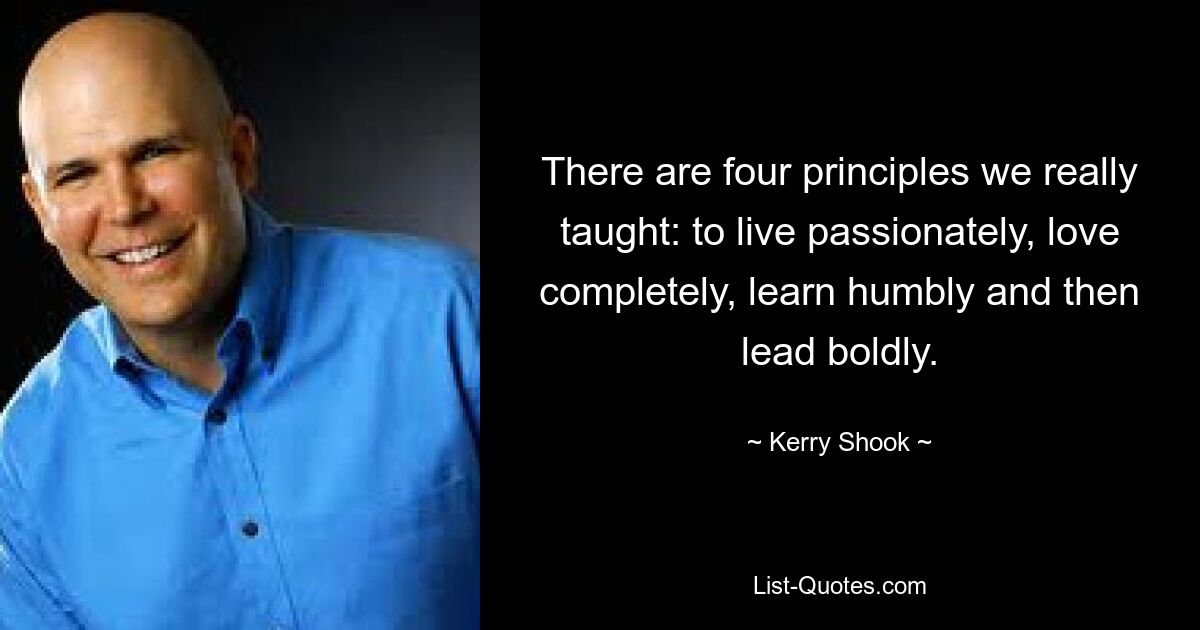 There are four principles we really taught: to live passionately, love completely, learn humbly and then lead boldly. — © Kerry Shook