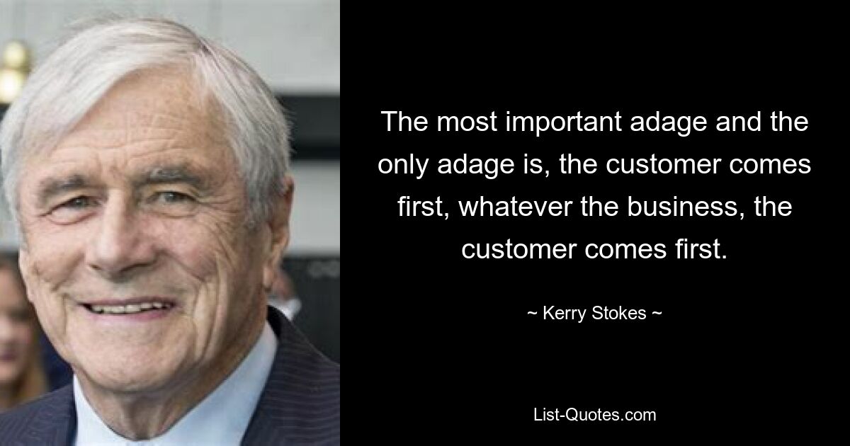 The most important adage and the only adage is, the customer comes first, whatever the business, the customer comes first. — © Kerry Stokes