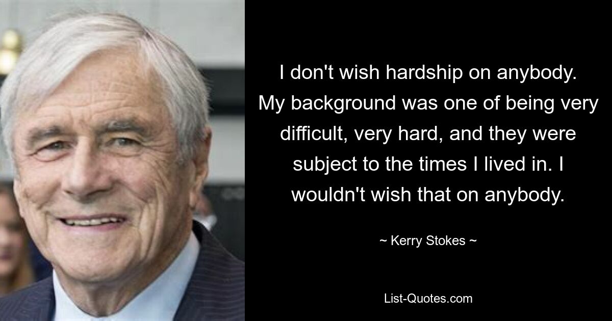 I don't wish hardship on anybody. My background was one of being very difficult, very hard, and they were subject to the times I lived in. I wouldn't wish that on anybody. — © Kerry Stokes