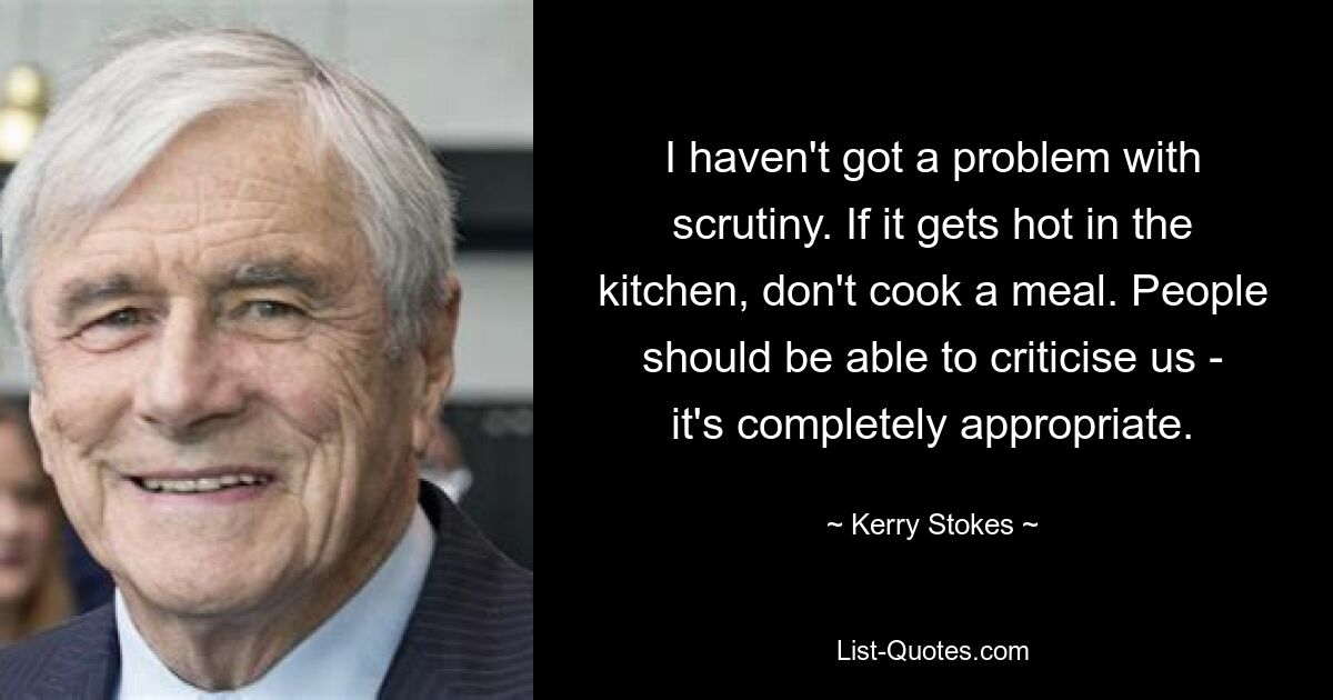 I haven't got a problem with scrutiny. If it gets hot in the kitchen, don't cook a meal. People should be able to criticise us - it's completely appropriate. — © Kerry Stokes