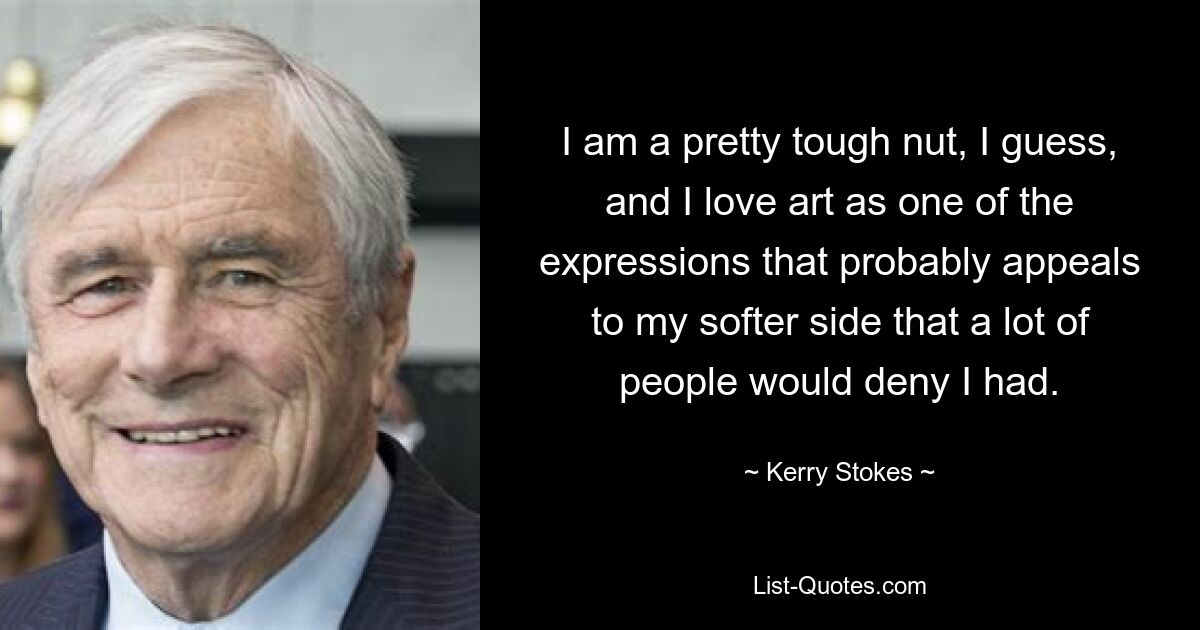 I am a pretty tough nut, I guess, and I love art as one of the expressions that probably appeals to my softer side that a lot of people would deny I had. — © Kerry Stokes