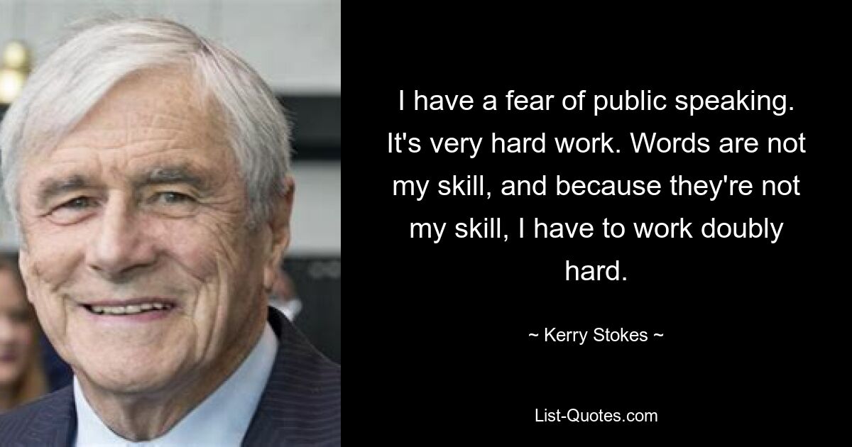 I have a fear of public speaking. It's very hard work. Words are not my skill, and because they're not my skill, I have to work doubly hard. — © Kerry Stokes