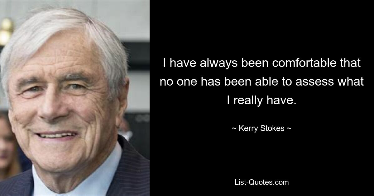 I have always been comfortable that no one has been able to assess what I really have. — © Kerry Stokes