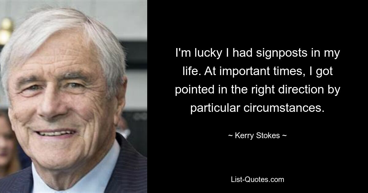 I'm lucky I had signposts in my life. At important times, I got pointed in the right direction by particular circumstances. — © Kerry Stokes