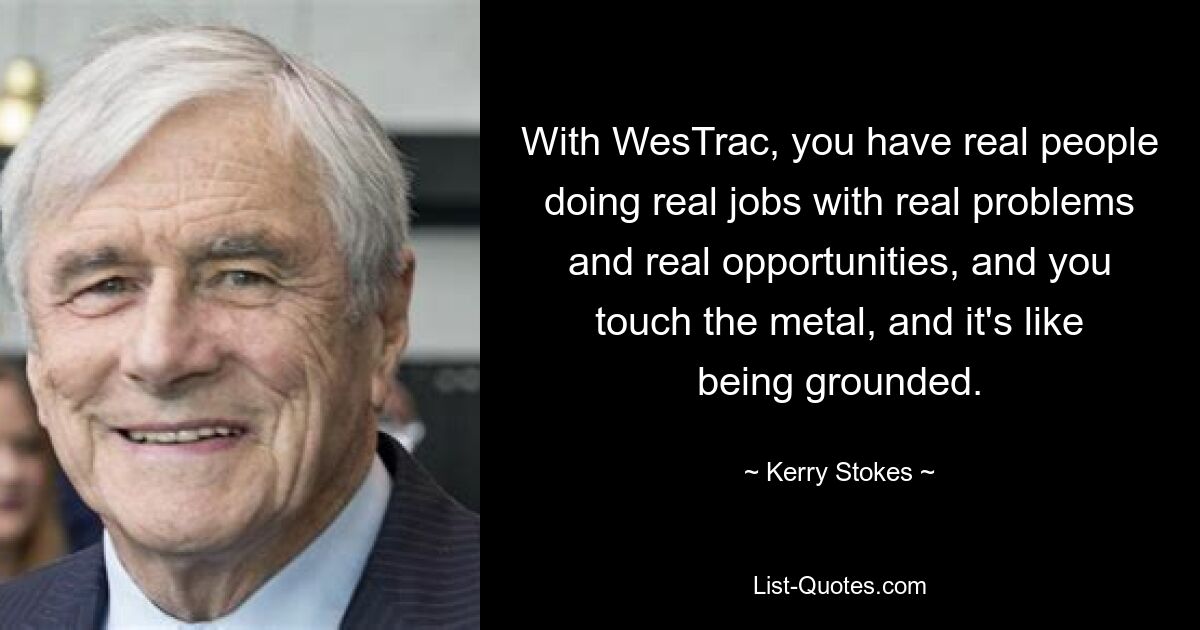 With WesTrac, you have real people doing real jobs with real problems and real opportunities, and you touch the metal, and it's like being grounded. — © Kerry Stokes