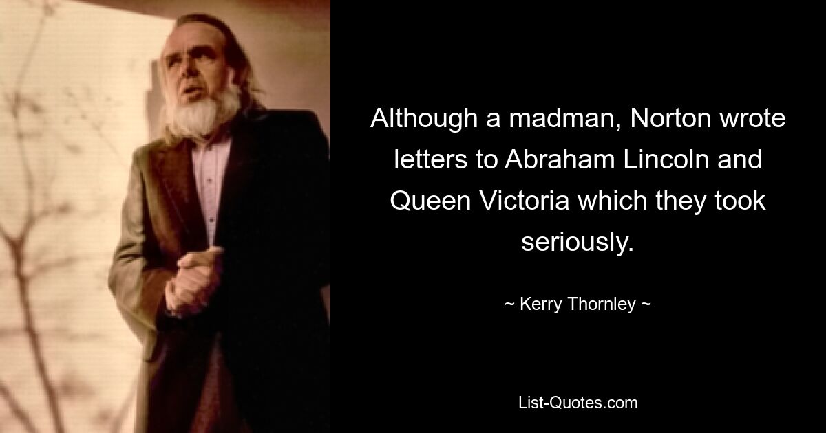 Although a madman, Norton wrote letters to Abraham Lincoln and Queen Victoria which they took seriously. — © Kerry Thornley