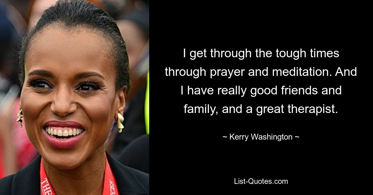 I get through the tough times through prayer and meditation. And I have really good friends and family, and a great therapist. — © Kerry Washington