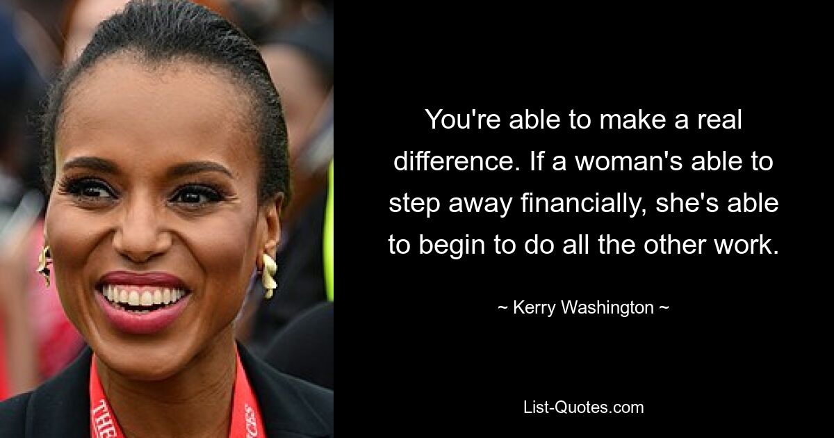 You're able to make a real difference. If a woman's able to step away financially, she's able to begin to do all the other work. — © Kerry Washington