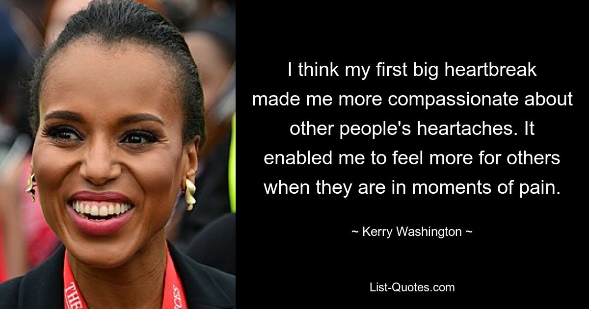 I think my first big heartbreak made me more compassionate about other people's heartaches. It enabled me to feel more for others when they are in moments of pain. — © Kerry Washington