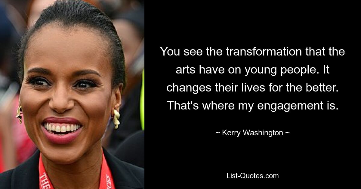 You see the transformation that the arts have on young people. It changes their lives for the better. That's where my engagement is. — © Kerry Washington