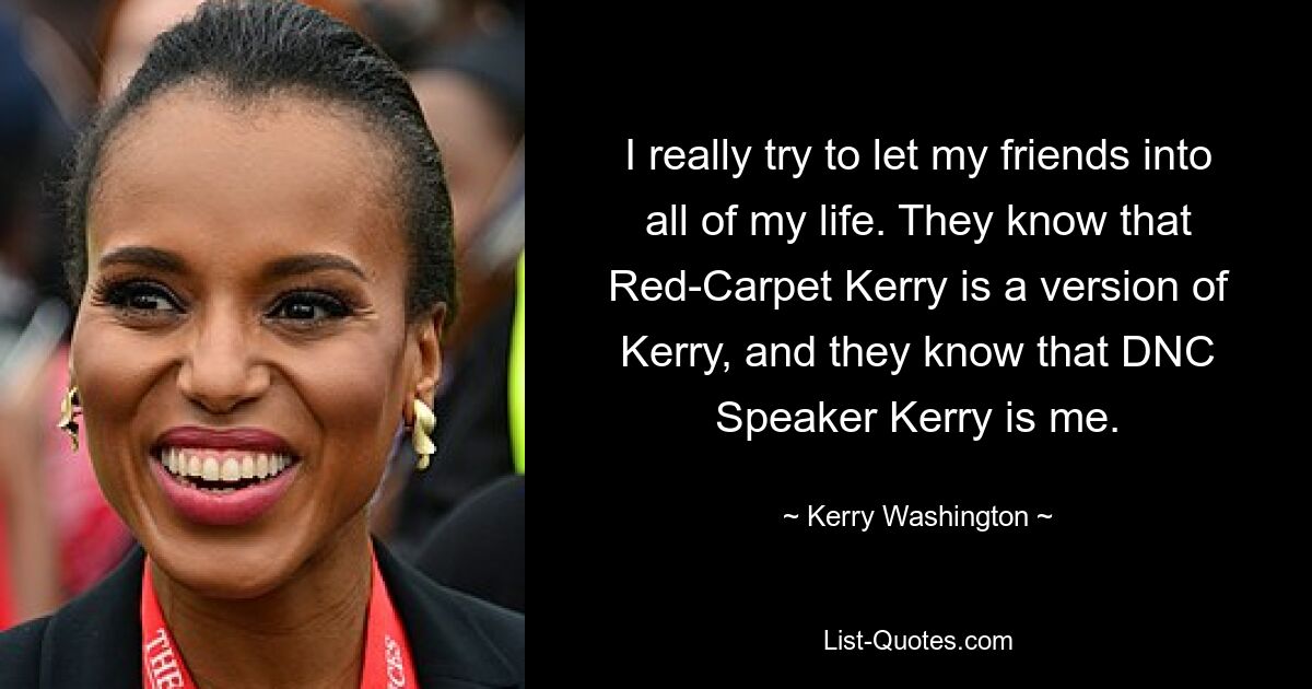 Ich versuche wirklich, meine Freunde an meinem ganzen Leben teilhaben zu lassen. Sie wissen, dass Red-Carpet Kerry eine Version von Kerry ist, und sie wissen, dass DNC-Sprecher Kerry ich bin. — © Kerry Washington 