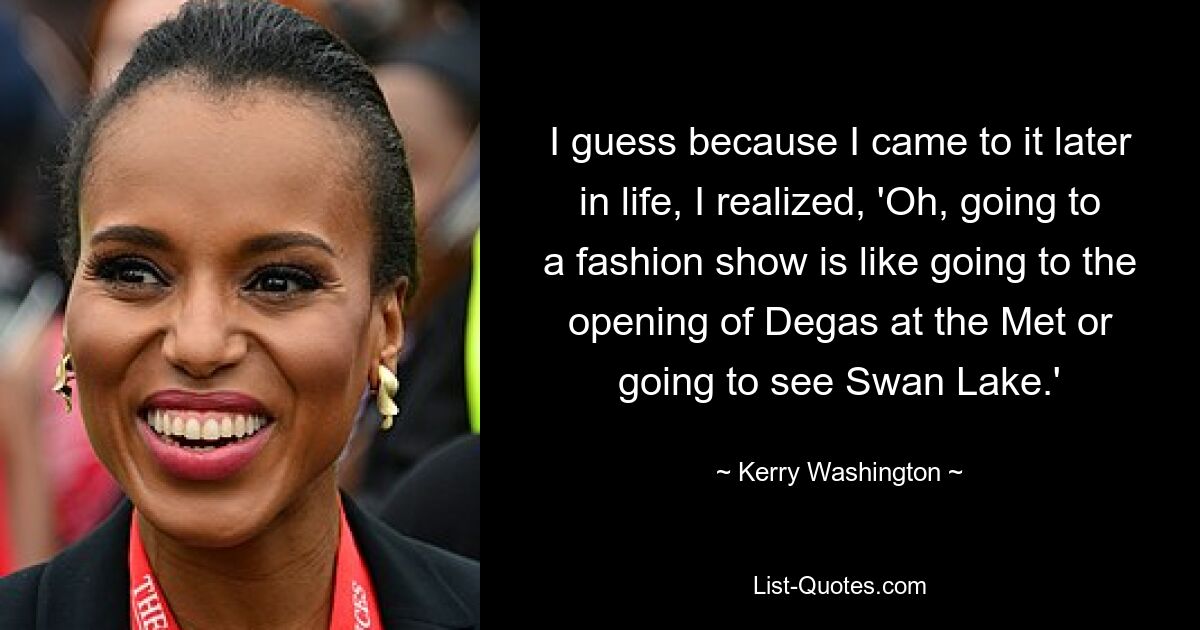 I guess because I came to it later in life, I realized, 'Oh, going to a fashion show is like going to the opening of Degas at the Met or going to see Swan Lake.' — © Kerry Washington