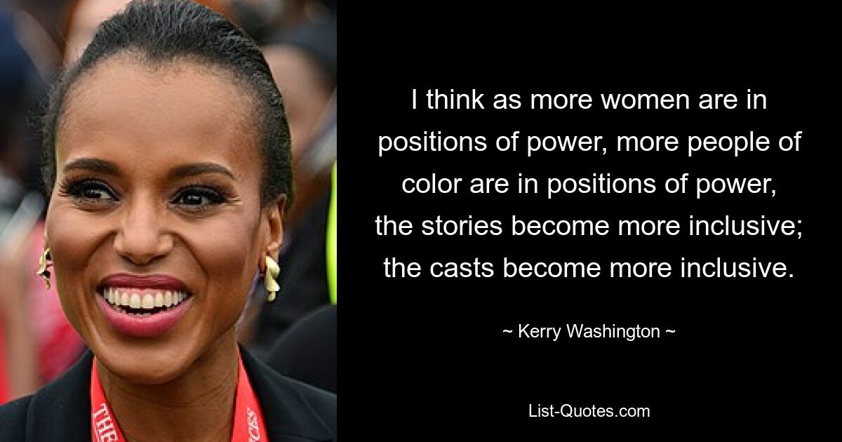 I think as more women are in positions of power, more people of color are in positions of power, the stories become more inclusive; the casts become more inclusive. — © Kerry Washington