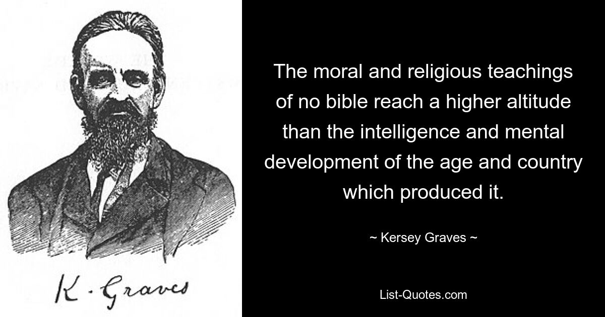 The moral and religious teachings of no bible reach a higher altitude than the intelligence and mental development of the age and country which produced it. — © Kersey Graves