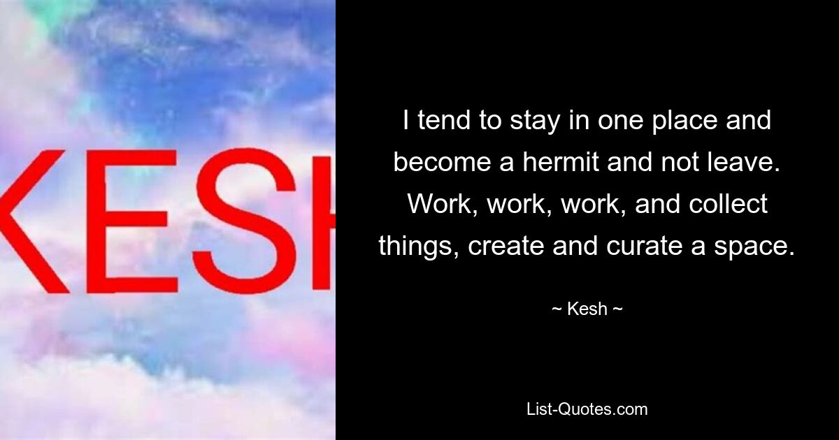 I tend to stay in one place and become a hermit and not leave. Work, work, work, and collect things, create and curate a space. — © Kesh