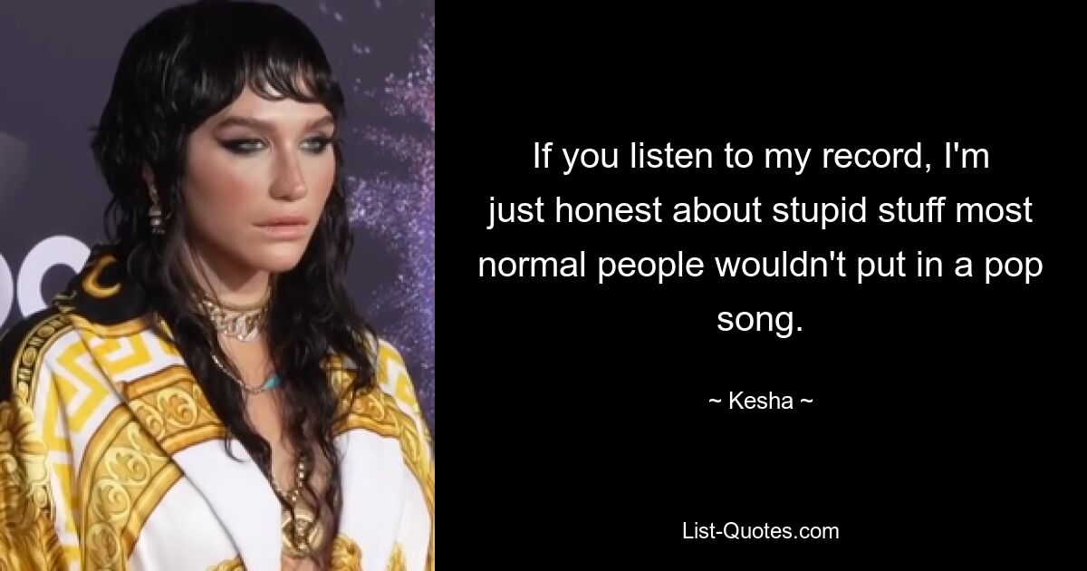 If you listen to my record, I'm just honest about stupid stuff most normal people wouldn't put in a pop song. — © Kesha