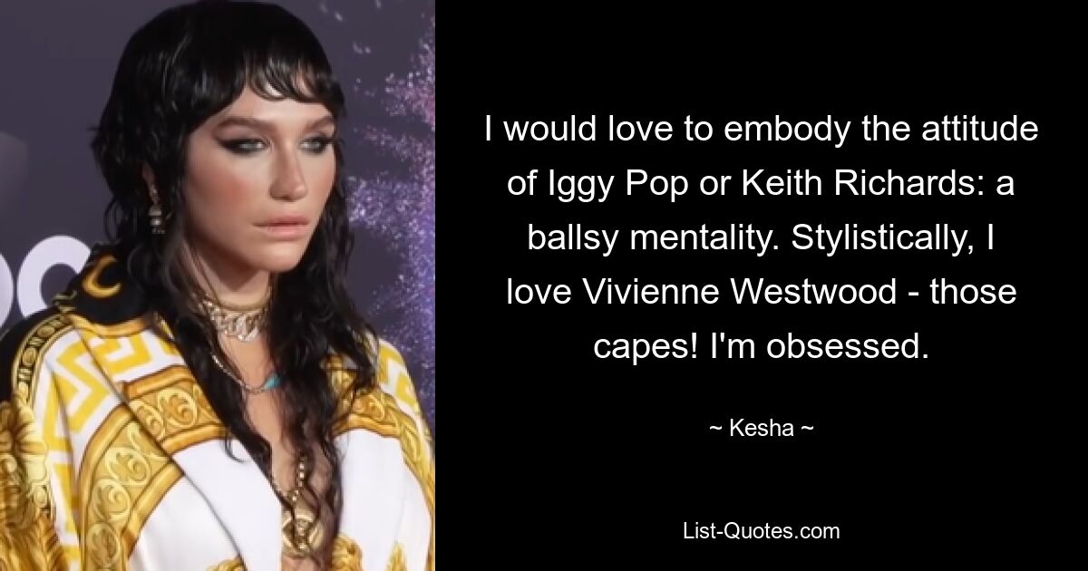 I would love to embody the attitude of Iggy Pop or Keith Richards: a ballsy mentality. Stylistically, I love Vivienne Westwood - those capes! I'm obsessed. — © Kesha