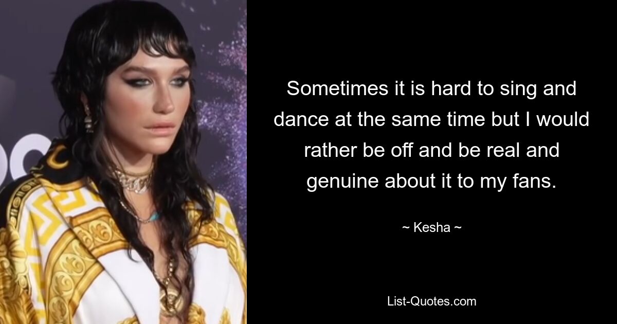 Sometimes it is hard to sing and dance at the same time but I would rather be off and be real and genuine about it to my fans. — © Kesha