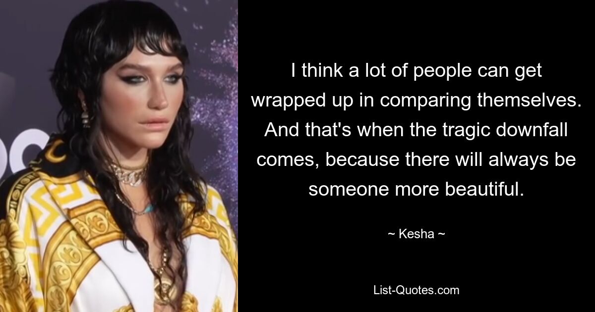 I think a lot of people can get wrapped up in comparing themselves. And that's when the tragic downfall comes, because there will always be someone more beautiful. — © Kesha