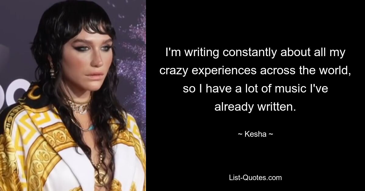 I'm writing constantly about all my crazy experiences across the world, so I have a lot of music I've already written. — © Kesha