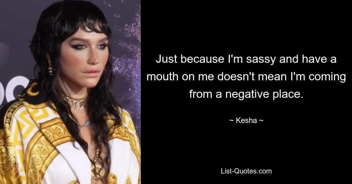 Just because I'm sassy and have a mouth on me doesn't mean I'm coming from a negative place. — © Kesha