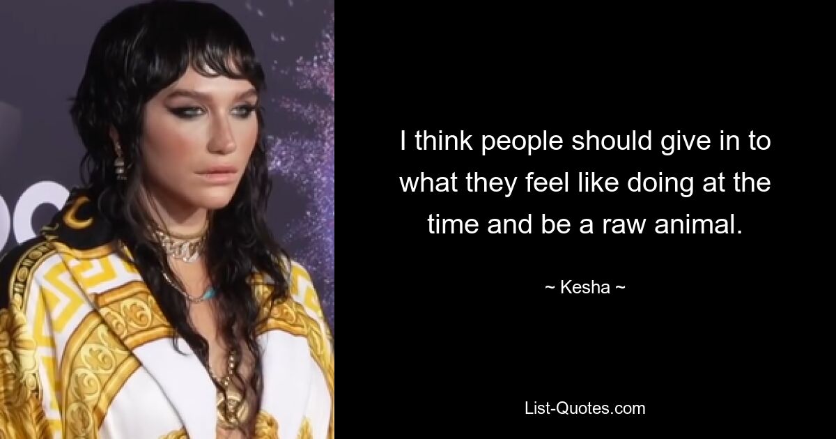 I think people should give in to what they feel like doing at the time and be a raw animal. — © Kesha