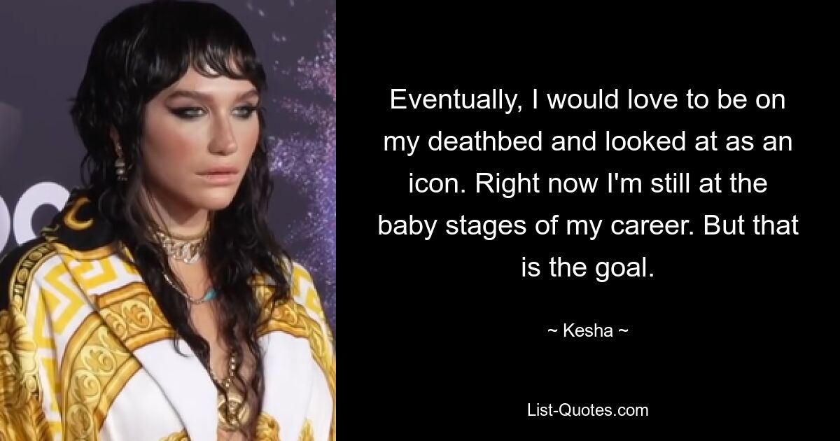 Eventually, I would love to be on my deathbed and looked at as an icon. Right now I'm still at the baby stages of my career. But that is the goal. — © Kesha