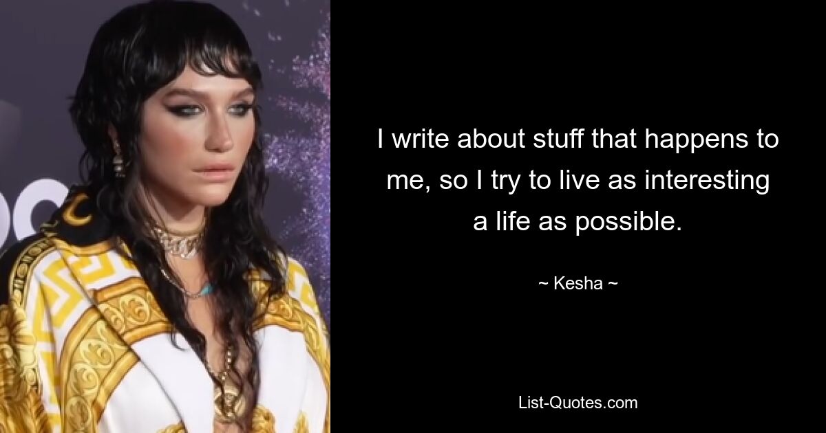 I write about stuff that happens to me, so I try to live as interesting a life as possible. — © Kesha