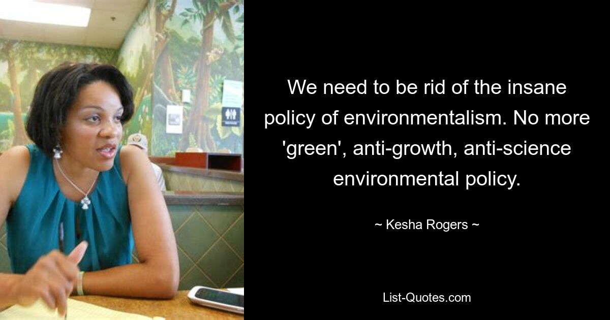 We need to be rid of the insane policy of environmentalism. No more 'green', anti-growth, anti-science environmental policy. — © Kesha Rogers