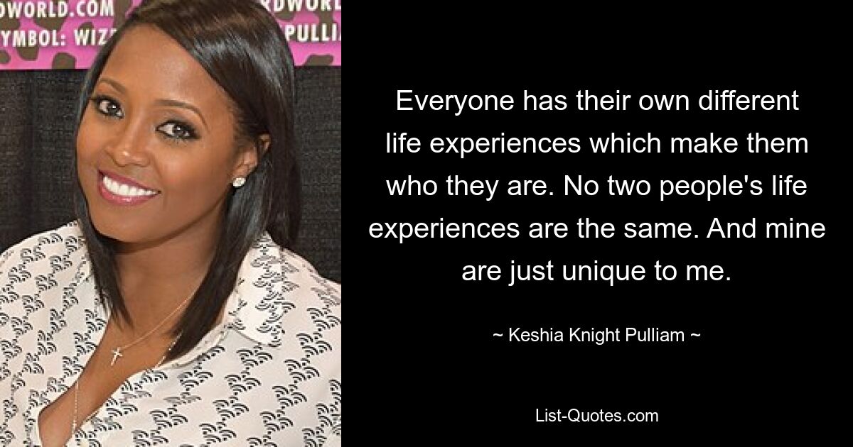 Everyone has their own different life experiences which make them who they are. No two people's life experiences are the same. And mine are just unique to me. — © Keshia Knight Pulliam