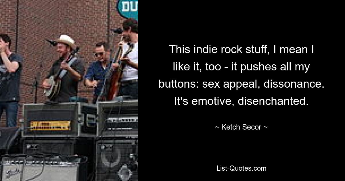 This indie rock stuff, I mean I like it, too - it pushes all my buttons: sex appeal, dissonance. It's emotive, disenchanted. — © Ketch Secor