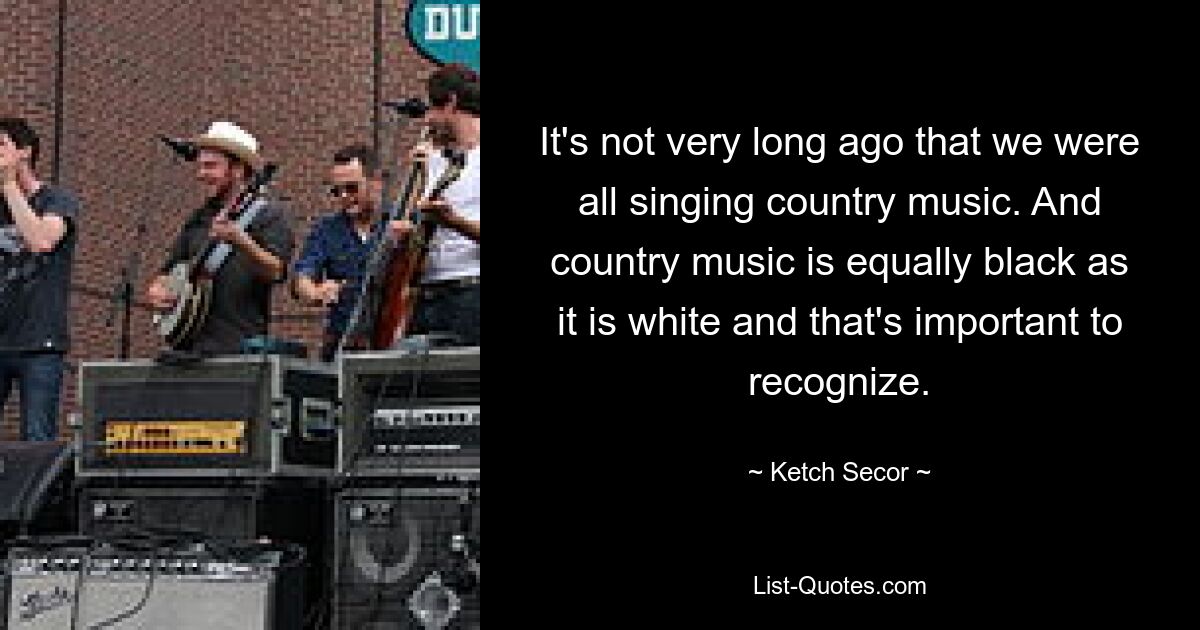 It's not very long ago that we were all singing country music. And country music is equally black as it is white and that's important to recognize. — © Ketch Secor