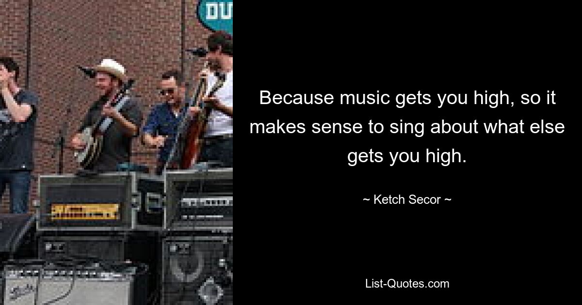 Because music gets you high, so it makes sense to sing about what else gets you high. — © Ketch Secor