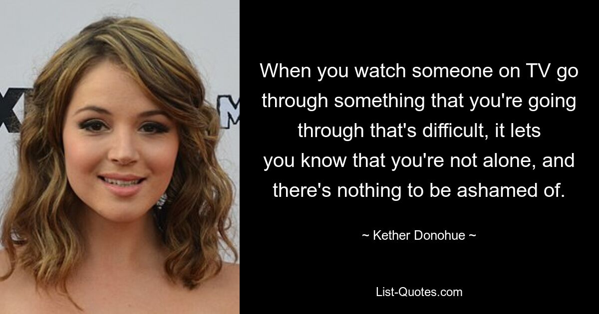 When you watch someone on TV go through something that you're going through that's difficult, it lets you know that you're not alone, and there's nothing to be ashamed of. — © Kether Donohue