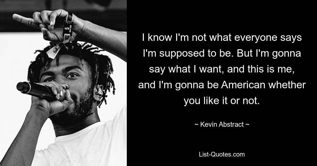 I know I'm not what everyone says I'm supposed to be. But I'm gonna say what I want, and this is me, and I'm gonna be American whether you like it or not. — © Kevin Abstract