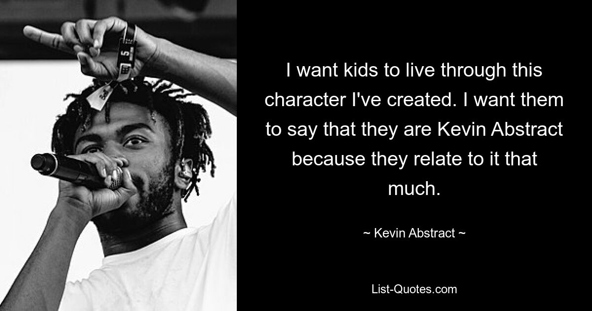 I want kids to live through this character I've created. I want them to say that they are Kevin Abstract because they relate to it that much. — © Kevin Abstract